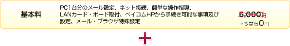 基本料(PC1台分のメール設定、ネット接続、簡単な操作指導、LANカード・ボード取付、ベイコムHPから手続き可能な事項及び設定、メール・ブラウザ特殊設定)6,480円→今なら0円