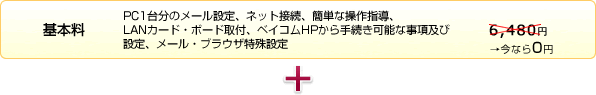基本料(PC1台分のメール設定、ネット接続、簡単な操作指導、LANカード・ボード取付、ベイコムHPから手続き可能な事項及び設定、メール・ブラウザ特殊設定)6,480円→今なら0円